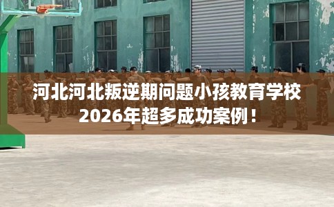 河北河北叛逆期问题小孩教育学校2026年超多成功案例！
