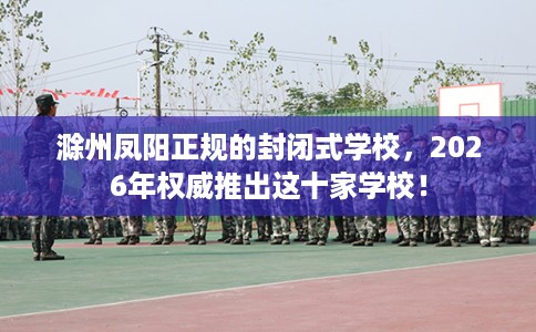 滁州凤阳正规的封闭式学校，2026年权威推出这十家学校！