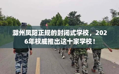 滁州凤阳正规的封闭式学校，2026年权威推出这十家学校！