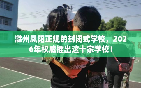 滁州凤阳正规的封闭式学校，2026年权威推出这十家学校！