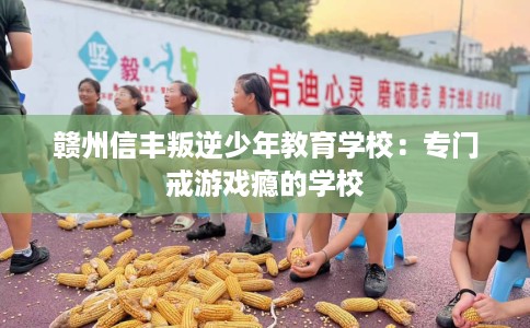 赣州信丰叛逆少年教育学校：专门戒游戏瘾的学校