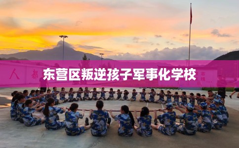 东营区叛逆孩子军事化学校