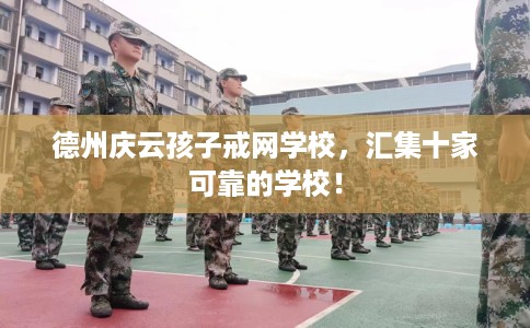 德州庆云孩子戒网学校，汇集十家可靠的学校！