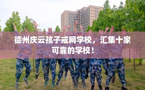 德州庆云孩子戒网学校，汇集十家可靠的学校！