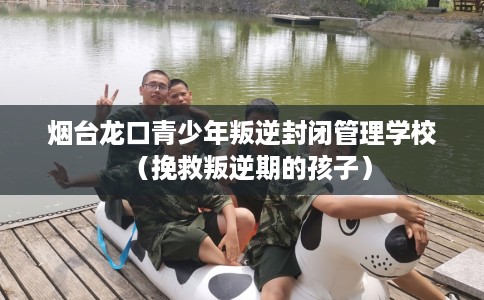 烟台龙口青少年叛逆封闭管理学校（挽救叛逆期的孩子）