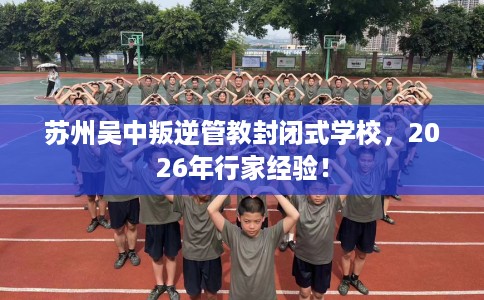 苏州吴中叛逆管教封闭式学校，2026年行家经验！