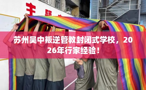 苏州吴中叛逆管教封闭式学校，2026年行家经验！