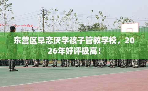 东营区早恋厌学孩子管教学校，2026年好评极高！