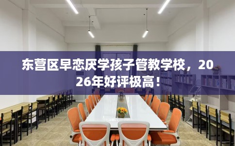 东营区早恋厌学孩子管教学校，2026年好评极高！