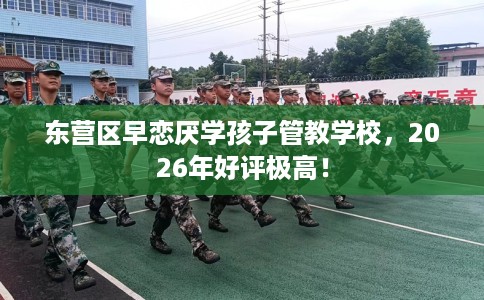东营区早恋厌学孩子管教学校，2026年好评极高！