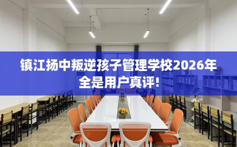 镇江扬中叛逆孩子管理学校2026年全是用户真评!