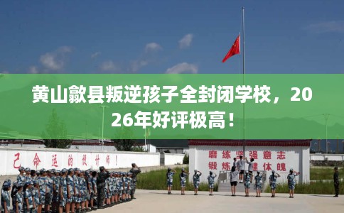 黄山歙县叛逆孩子全封闭学校，2026年好评极高！