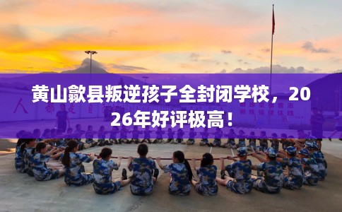 黄山歙县叛逆孩子全封闭学校，2026年好评极高！