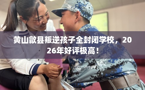 黄山歙县叛逆孩子全封闭学校，2026年好评极高！