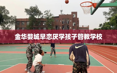 金华婺城早恋厌学孩子管教学校