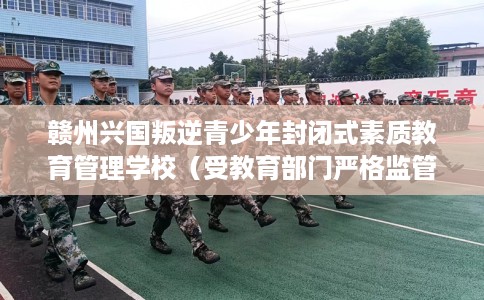 赣州兴国叛逆青少年封闭式素质教育管理学校（受教育部门严格监管）