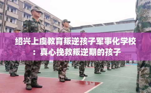 绍兴上虞教育叛逆孩子军事化学校：真心挽救叛逆期的孩子