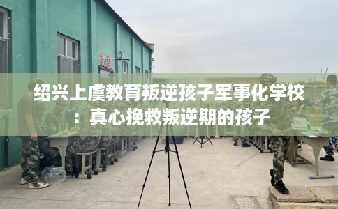 绍兴上虞教育叛逆孩子军事化学校：真心挽救叛逆期的孩子
