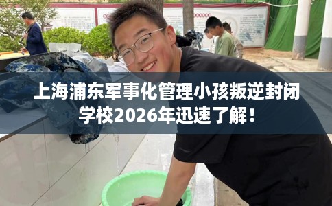 上海浦东军事化管理小孩叛逆封闭学校2026年迅速了解！