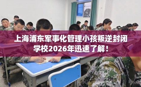 上海浦东军事化管理小孩叛逆封闭学校2026年迅速了解！