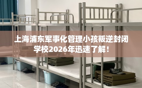 上海浦东军事化管理小孩叛逆封闭学校2026年迅速了解！
