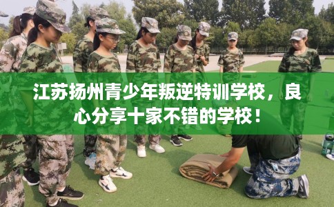 江苏扬州青少年叛逆特训学校，良心分享十家不错的学校！