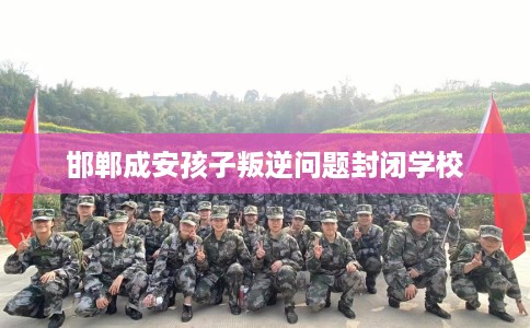 邯郸成安孩子叛逆问题封闭学校