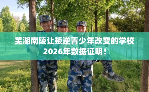 芜湖南陵让叛逆青少年改变的学校2026年数据证明！