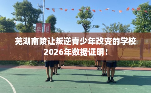 芜湖南陵让叛逆青少年改变的学校2026年数据证明！