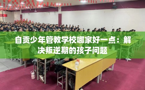 自贡少年管教学校哪家好一点：解决叛逆期的孩子问题