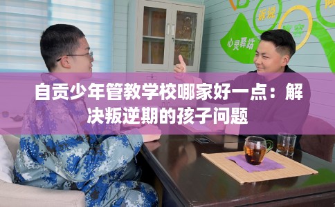 自贡少年管教学校哪家好一点：解决叛逆期的孩子问题