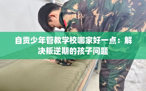 自贡少年管教学校哪家好一点：解决叛逆期的孩子问题