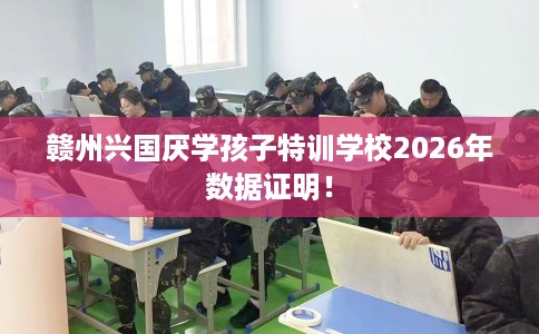 赣州兴国厌学孩子特训学校2026年数据证明！