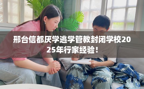 邢台信都厌学逃学管教封闭学校2025年行家经验！