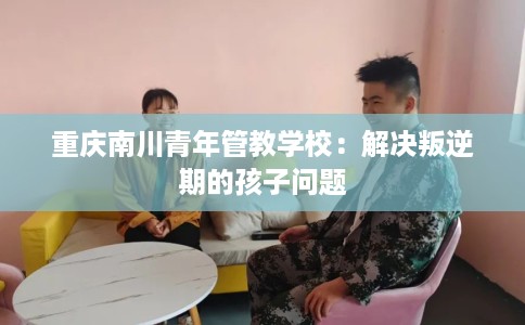 重庆南川青年管教学校：解决叛逆期的孩子问题