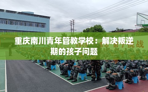 重庆南川青年管教学校：解决叛逆期的孩子问题