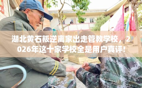 湖北黄石叛逆离家出走管教学校，2026年这十家学校全是用户真评!