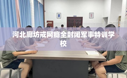 河北廊坊戒网瘾全封闭军事特训学校