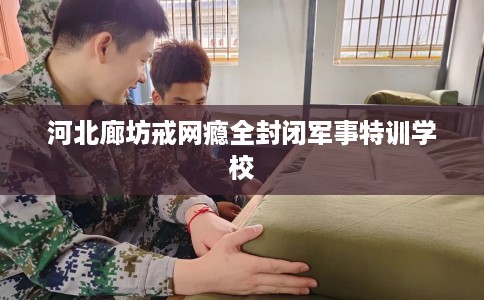 河北廊坊戒网瘾全封闭军事特训学校