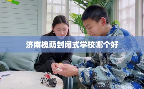 济南槐荫封闭式学校哪个好
