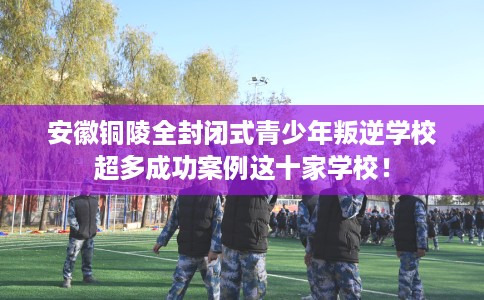安徽铜陵全封闭式青少年叛逆学校超多成功案例这十家学校！