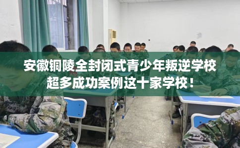 安徽铜陵全封闭式青少年叛逆学校超多成功案例这十家学校！