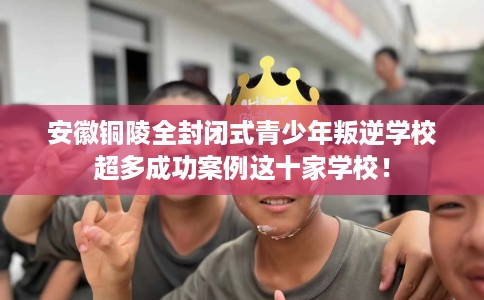 安徽铜陵全封闭式青少年叛逆学校超多成功案例这十家学校！