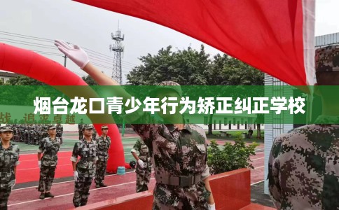 烟台龙口青少年行为矫正纠正学校