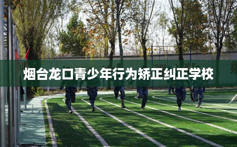 烟台龙口青少年行为矫正纠正学校