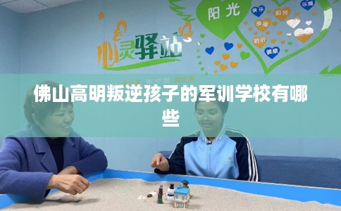 佛山高明叛逆孩子的军训学校有哪些