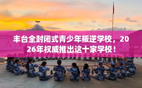 丰台全封闭式青少年叛逆学校，2026年权威推出这十家学校！