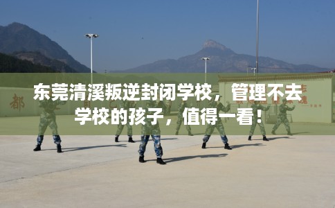 东莞清溪叛逆封闭学校，管理不去学校的孩子，值得一看！