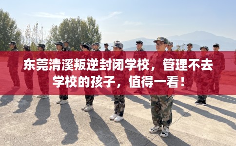 东莞清溪叛逆封闭学校，管理不去学校的孩子，值得一看！