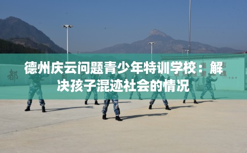 德州庆云问题青少年特训学校：解决孩子混迹社会的情况